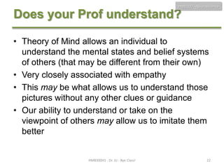 HMB300 - Neuroscience

Does your Prof understand?
• Theory of Mind allows an individual to
understand the mental states and belief systems
of others (that may be different from their own)
• Very closely associated with empathy
• This may be what allows us to understand those
pictures without any other clues or guidance
• Our ability to understand or take on the
viewpoint of others may allow us to imitate them
better

HMB300H1 - Dr. JU - Bye Class!

22

 