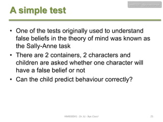 HMB300 - Neuroscience

A simple test
• One of the tests originally used to understand
false beliefs in the theory of mind was known as
the Sally-Anne task
• There are 2 containers, 2 characters and
children are asked whether one character will
have a false belief or not
• Can the child predict behaviour correctly?

HMB300H1 - Dr. JU - Bye Class!

25

 