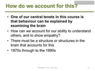 HMB300 - Neuroscience

How do we account for this?
• One of our central tenets in this course is
that behaviour can be explained by
examining the brain
• How can we account for our ability to understand
others, and to show empathy?
• There must be a structure or structures in the
brain that accounts for this
• 1970s through to the 1990s

HMB300H1 - Dr. JU - Bye Class!

27

 