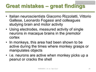 HMB300 - Neuroscience

Great mistakes – great findings

• Italian neuroscientists Giacomo Rizzolatti, Vittorio
Gallese, Leonardo Fogassi and colleagues
studying brain and motor activity
• Using electrodes, measured activity of single
neurons in macaque brains in the premotor
cortex
• In monkeys, this area had been shown to be
active during the times where monkey grasps or
manipulates objects
• i.e. neurons are active when monkey picks up a
peanut or cracks the shell
HMB300H1 - Dr. JU - Bye Class!

28

 