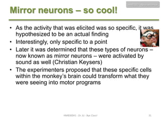 Mirror neurons – so cool!

HMB300 - Neuroscience

• As the activity that was elicited was so specific, it was
hypothesized to be an actual finding
• Interestingly, only specific to a point
• Later it was determined that these types of neurons –
now known as mirror neurons – were activated by
sound as well (Christian Keysers)
• The experimenters proposed that these specific cells
within the monkey’s brain could transform what they
were seeing into motor programs

HMB300H1 - Dr. JU - Bye Class!

31

 