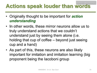 HMB300 - Neuroscience

Actions speak louder than words
• Originally thought to be important for action
understanding
• In other words, these mirror neurons allow us to
truly understand actions that we couldn’t
understand just by seeing them alone (i.e.
holding that cup of coffee – beyond just seeing
cup and a hand)
• As part of this, these neurons are also likely
important for imitation and imitation learning (big
proponent being the Iacoboni group
HMB300H1 - Dr. JU - Bye Class!

33

 