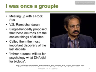 HMB300 - Neuroscience

I was once a groupie
• Meeting up with a Rock
Star
• V.S. Ramachandaran
• Single-handedly proposed
that these neurons are the
coolest things of all time
• Called them the most
important discovery of the
last decade
• "mirror neurons will do for
psychology what DNA did
for biology".
http://www.ted.com/talks/vs_ramachandran_the_neurons_that_shaped_civilization.html
HMB300H1 - Dr. JU - Bye Class!

36

 