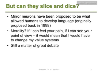 HMB300 - Neuroscience

But can they slice and dice?
• Mirror neurons have been proposed to be what
allowed humans to develop language (originally
proposed back in 1998)
• Morality? If I can feel your pain, if I can see your
point of view – it would mean that I would have
to change my value systems
• Still a matter of great debate

HMB300H1 - Dr. JU - Bye Class!

37

 