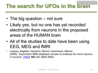 HMB300 - Neuroscience

The search for UFOs in the brain
• The big question – not sure
• Likely yes, but no one has yet recorded
electrically from neurons in the proposed
areas of the HUMAN brain
• All of the studies to date have been using
EEG, MEG and fMRI
•

Lingnau, Angelika; Gesierich, Benno; Caramazza, Alfonso
(2009), "Asymmetric fMRI adaptation reveals no evidence for mirror neurons
in humans", PNAS 106 (24): 9925–9930,

HMB300H1 - Dr. JU - Bye Class!

38

 