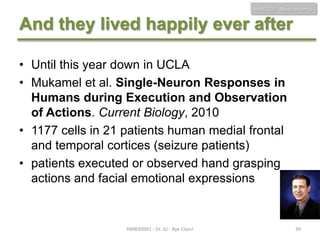 HMB300 - Neuroscience

And they lived happily ever after
• Until this year down in UCLA
• Mukamel et al. Single-Neuron Responses in
Humans during Execution and Observation
of Actions. Current Biology, 2010
• 1177 cells in 21 patients human medial frontal
and temporal cortices (seizure patients)
• patients executed or observed hand grasping
actions and facial emotional expressions

HMB300H1 - Dr. JU - Bye Class!

39

 