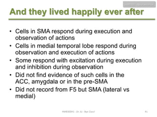 HMB300 - Neuroscience

And they lived happily ever after
• Cells in SMA respond during execution and
observation of actions
• Cells in medial temporal lobe respond during
observation and execution of actions
• Some respond with excitation during execution
and inhibition during observation
• Did not find evidence of such cells in the
ACC, amygdala or in the pre-SMA
• Did not record from F5 but SMA (lateral vs
medial)
HMB300H1 - Dr. JU - Bye Class!

41

 