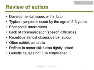 HMB300 - Neuroscience

Review of autism
•
•
•
•
•
•
•
•

Developmental issues within brain
Typical symptoms occur by the age of 2-3 years
Poor social interactions
Lack of communication/speech difficulties
Repetitive almost obsessive behaviour
Often exhibit echolalia
Deficits in motor skills also tightly linked
Genetic causes not fully established

HMB300H1 - Dr. JU - Bye Class!

42

 
