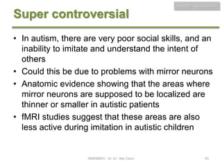 HMB300 - Neuroscience

Super controversial
• In autism, there are very poor social skills, and an
inability to imitate and understand the intent of
others
• Could this be due to problems with mirror neurons
• Anatomic evidence showing that the areas where
mirror neurons are supposed to be localized are
thinner or smaller in autistic patients
• fMRI studies suggest that these areas are also
less active during imitation in autistic children

HMB300H1 - Dr. JU - Bye Class!

43

 