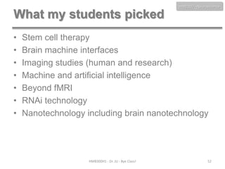 HMB300 - Neuroscience

What my students picked
•
•
•
•
•
•
•

Stem cell therapy
Brain machine interfaces
Imaging studies (human and research)
Machine and artificial intelligence
Beyond fMRI
RNAi technology
Nanotechnology including brain nanotechnology

HMB300H1 - Dr. JU - Bye Class!

52

 