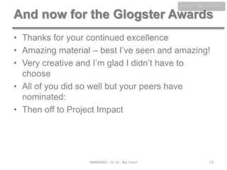 HMB300 - Neuroscience

And now for the Glogster Awards
• Thanks for your continued excellence
• Amazing material – best I’ve seen and amazing!
• Very creative and I’m glad I didn’t have to
choose
• All of you did so well but your peers have
nominated:
• Then off to Project Impact

HMB300H1 - Dr. JU - Bye Class!

53

 