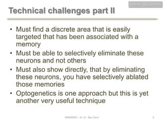 HMB300 - Neuroscience

Technical challenges part II
• Must find a discrete area that is easily
targeted that has been associated with a
memory
• Must be able to selectively eliminate these
neurons and not others
• Must also show directly, that by eliminating
these neurons, you have selectively ablated
those memories
• Optogenetics is one approach but this is yet
another very useful technique
HMB300H1 - Dr. JU - Bye Class!

6

 