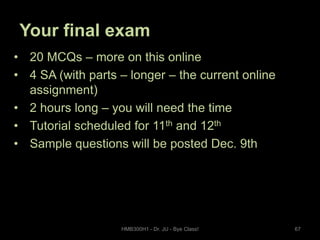 Your final exam
• 20 MCQs – more on this online
• 4 SA (with parts – longer – the current online
assignment)
• 2 hours long – you will need the time
• Tutorial scheduled for 11th and 12th
• Sample questions will be posted Dec. 9th

HMB300H1 - Dr. JU - Bye Class!

67

 