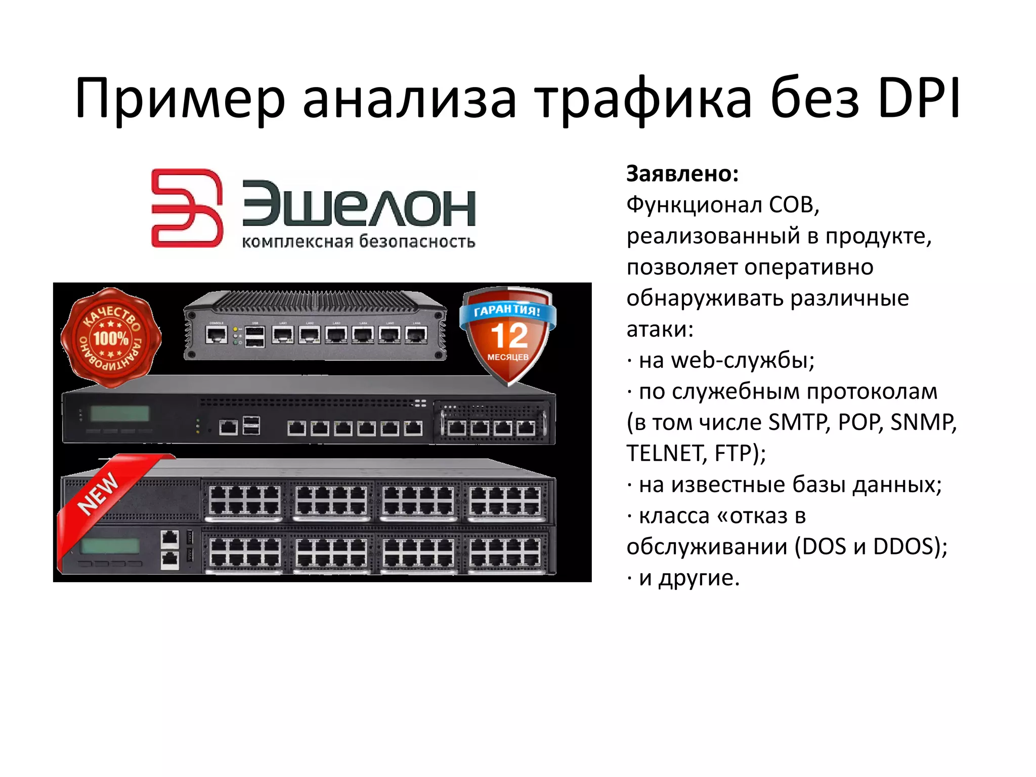 Пример анализа трафика без DPI
Заявлено:
Функционал СОВ,
реализованный в продукте,
позволяет оперативно
обнаруживать различные
атаки:
· на web-службы;
· по служебным протоколам
(в том числе SMTP, POP, SNMP,
TELNET, FTP);
· на известные базы данных;
· класса «отказ в
обслуживании (DOS и DDOS);
· и другие.
 