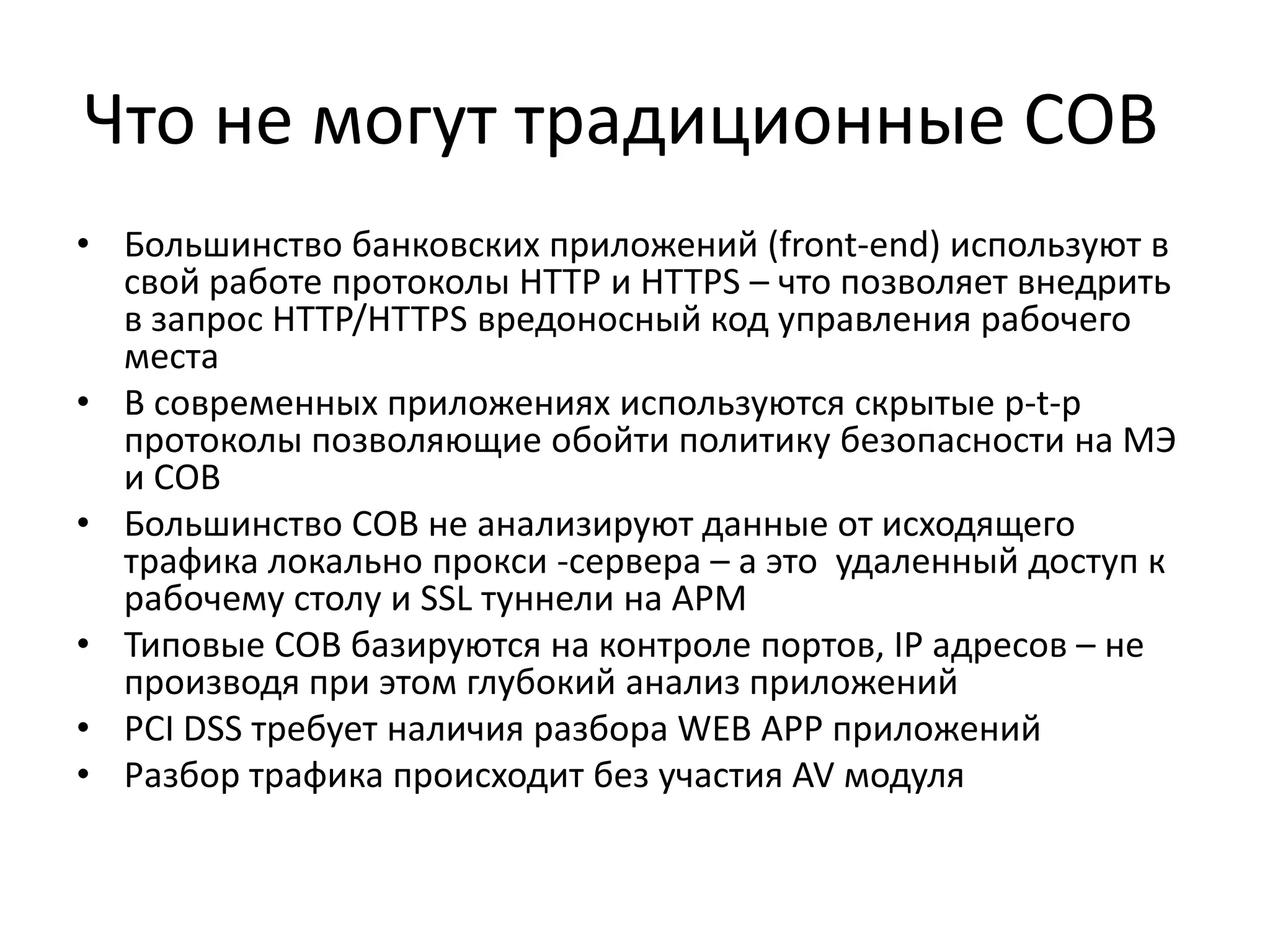 Что не могут традиционные СОВ
• Большинство банковских приложений (front-end) используют в
свой работе протоколы HTTP и HTTPS – что позволяет внедрить
в запрос HTTP/HTTPS вредоносный код управления рабочего
места
• В современных приложениях используются скрытые p-t-p
протоколы позволяющие обойти политику безопасности на МЭ
и СОВ
• Большинство СОВ не анализируют данные от исходящего
трафика локально прокси -сервера – а это удаленный доступ к
рабочему столу и SSL туннели на АРМ
• Типовые СОВ базируются на контроле портов, IP адресов – не
производя при этом глубокий анализ приложений
• PCI DSS требует наличия разбора WEB APP приложений
• Разбор трафика происходит без участия AV модуля
 