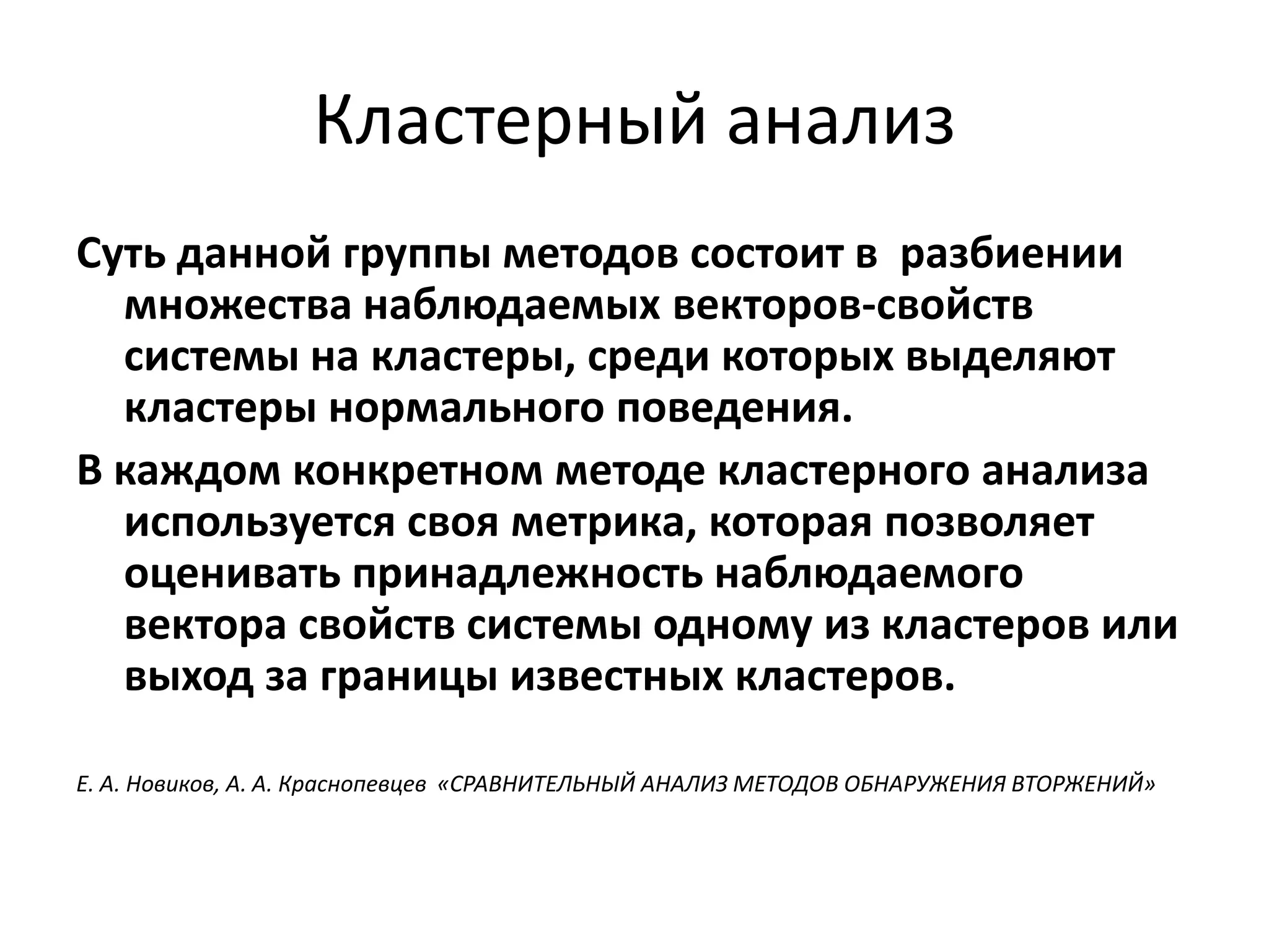 Кластерный анализ
Суть данной группы методов состоит в разбиении
множества наблюдаемых векторов-свойств
системы на кластеры, среди которых выделяют
кластеры нормального поведения.
В каждом конкретном методе кластерного анализа
используется своя метрика, которая позволяет
оценивать принадлежность наблюдаемого
вектора свойств системы одному из кластеров или
выход за границы известных кластеров.
Е. А. Новиков, А. А. Краснопевцев «СРАВНИТЕЛЬНЫЙ АНАЛИЗ МЕТОДОВ ОБНАРУЖЕНИЯ ВТОРЖЕНИЙ»
 