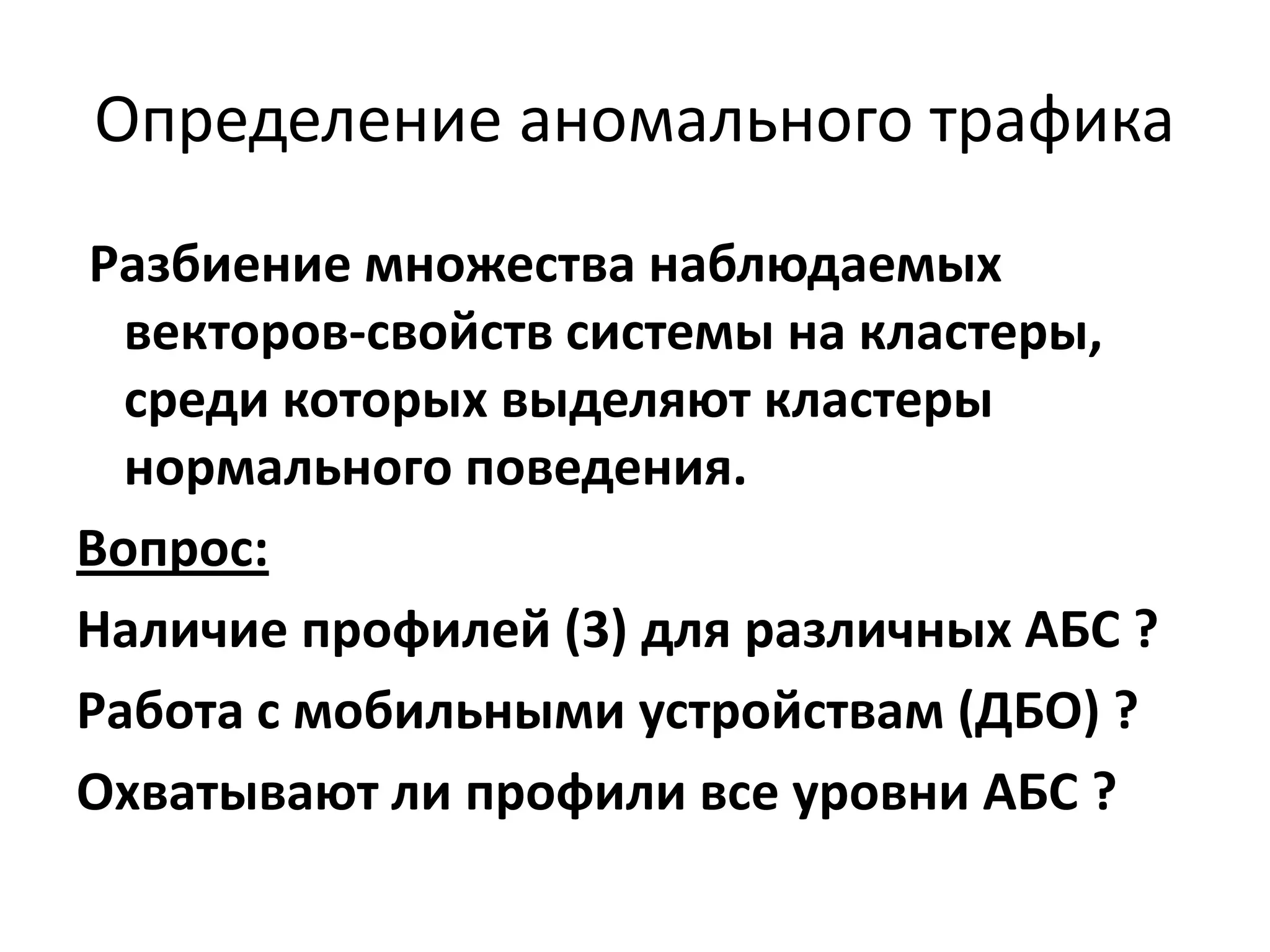 Определение аномального трафика
Разбиение множества наблюдаемых
векторов-свойств системы на кластеры,
среди которых выделяют кластеры
нормального поведения.
Вопрос:
Наличие профилей (3) для различных АБС ?
Работа с мобильными устройствам (ДБО) ?
Охватывают ли профили все уровни АБС ?
 