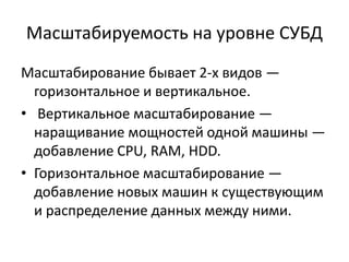 Масштабируемость на уровне СУБД
Масштабирование бывает 2-х видов —
горизонтальное и вертикальное.
• Вертикальное масштабирование —
наращивание мощностей одной машины —
добавление CPU, RAM, HDD.
• Горизонтальное масштабирование —
добавление новых машин к существующим
и распределение данных между ними.
 