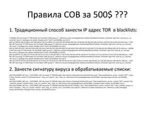 Правила СОВ за 500$ ???
1. Традиционный способ занести IP адрес TOR в blacklists:
> $HOME_NET any (msg:"ET TOR Known Tor Exit Node Traffic group 3"; reference:url,doc.emergingthreats.net/bin/view/Main/TorRules; threshold: type limit, track by_src, se
conds 60, count 1; classtype:misc-attack; flowbits:set,ET.TorIP; sid:2520004; rev:2147;)
alert ip [108.60.148.50,108.61.167.240,108.61.195.213,108.61.212.102,109.120.148.60,109.120.173.48,109.120.180.245,109.163.234.2,109.163.234.4,109.163.234.5] any -> $HO
ME_NET any (msg:"ET TOR Known Tor Exit Node Traffic group 4"; reference:url,doc.emergingthreats.net/bin/view/Main/TorRules; threshold: type limit, track by_src, seconds
60, count 1; classtype:misc-attack; flowbits:set,ET.TorIP; sid:2520006;rev:2147;)
alert ip [109.163.234.7,109.163.234.8,109.163.234.9,109.163.235.246,109.169.0.29,109.169.23.202,109.169.33.163,109.173.59.180,109.203.108.66,109.235.50.163] any -> $HOM
E_NET any (msg:"ET TOR Known Tor Exit Node Traffic group 5"; reference:url,doc.emergingthreats.net/bin/view/Main/TorRules; threshold: type limit, track by_src, seconds
60, count 1; classtype:misc-attack; flowbits:set,ET.TorIP; sid:2520008; rev:2147;)
alert ip [109.74.151.149,110.174.43.136,110.93.23.170,111.69.160.106,117.18.75.235,118.193.194.95,120.29.217.51,120.51.157.211,120.56.172.191,120.59.168.164] any -> $HO
ME_NET any (msg:"ET TOR Known Tor Exit Node Traffic group 6"; reference:url,doc.emergingthreats.net/bin/view/Main/TorRules; threshold: type limit, track by_src, seconds
60, count 1; classtype:misc-attack; flowbits:set,ET.TorIP; sid:2520010;rev:2147;)
alert ip [120.59.39.197,120.59.46.238,121.54.175.50,122.19.43.24,123.108.224.70,124.217.226.73,128.117.43.92,128.199.165.212,128.199.168.142,128.199.247.148] any -> $HO
ME_NET any (msg:"ET TOR Known Tor Exit Node Traffic group 7"; reference:url,doc.emergingthreats.net/bin/view/Main/TorRules; threshold: type limit, track by_src, seconds
2. Занести сигнатуру вируса в обрабатываемые списки:
alert http $HOME_NET any -> $EXTERNAL_NET any (msg:"ET TROJAN Likely Fake Antivirus Download InternetAntivirusPro.exe"; flow:established,to_server; content:"GET"; nocas
e; http_method; content:"/InternetAntivirus"; http_uri; content:".exe"; http_uri; reference:url,doc.emergingthreats.net/2010061; classtype:trojan-activity; sid:2010061;
rev:10;)
alert http $HOME_NET any -> $EXTERNAL_NET any (msg:"ET TROJAN Likely Fake Antivirus Download AntivirusPlus.exe"; flow:established,to_server; content:"GET"; nocase; http
_method; content:"/AntivirusPlus"; http_uri; content:".exe"; http_uri; reference:url,doc.emergingthreats.net/2010062; classtype:trojan-activity; sid:2010062; rev:5;)
alert http $HOME_NET any -> $EXTERNAL_NET any (msg:"ET TROJAN Potential Fake AV GET installer.1.exe"; flow:established,to_server; content:"GET"; http_method; nocase; co
ntent:"/installer."; http_uri; nocase; content:".exe"; http_uri; nocase; pcre:"//installer.d+.exe/Ui"; reference:url,www.malwareurl.com; reference:url,doc.emergingt
hreats.net/2010452; classtype:trojan-activity; sid:2010452; rev:8;)
 