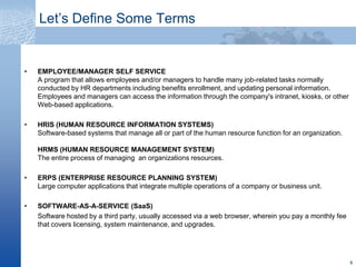 Let’s Define Some Terms,[object Object],[object Object],HRIS (HUMAN RESOURCE INFORMATION SYSTEMS)Software-based systems that manage all or part of the human resource function for an organization.   HRMS (HUMAN RESOURCE MANAGEMENT SYSTEM)The entire process of managing  an organizations resources.,[object Object],ERPS (ENTERPRISE RESOURCE PLANNING SYSTEM)Large computer applications that integrate multiple operations of a company or business unit.   ,[object Object],SOFTWARE-AS-A-SERVICE (SaaS),[object Object],Software hosted by a third party, usually accessed via a web browser, wherein you pay a monthly fee that covers licensing, system maintenance, and upgrades.,[object Object],5,[object Object]