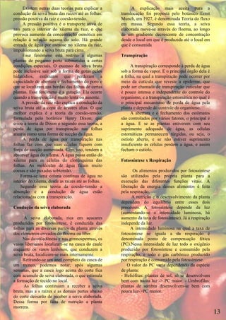 Existem outras duas teorias para explicar a          A explicação mais aceita para a
condução da seiva bruta das raízes até as folhas:    translocação foi proposta pelo botânico Ernst
pressão positiva da raiz e coesão-tensão.            Munch, em 1927, é denominada Teoria do fluxo
      A pressão positiva é o transporte ativo de     em massa. Segundo essa teoria, a seiva
sais para o interior do xilema da raiz, o que        elaborada move-se através do floema, ao longo
provoca aumento da concentração osmótica em          de um gradiente decrescente de concentração
relação à solução aquosa do solo. Há grande          desde o local em que é produzida até o local em
entrada de água por osmose no xilema da raiz,        que é consumida
impulsionando a seiva bruta para cima.
      Esse fenômeno está restrito a algumas          Transpiração
plantas de pequeno porte submetidas a certas
condições especiais. O excesso de seiva bruta             A transpiração corresponde à perda de água
pode inclusive sair sob a forma de gotas pelos       sob a forma de vapor. E o principal órgão dela é
hidatódios, estômatos que perderam a                 a folha, na qual a transpiração pode ocorrer por
capacidade de abertura e fechamento do poro e        meio da cutícula que reveste a epiderme, que
que se localizam nas bordas das folhas de certas     pode ser chamada de transpiração cuticular que
plantas. Esse fenômeno é a gutação. Ela ocorre       é pouco intensa e independente do controle do
quando a transpiração é muito lenta ou ausente.      organismo, e a transpiração estomática no qual é
     A pressão da raiz não explica a condução da     o principal mecanismo de perda de água pela
seiva bruta até a copa de árvores altas. O que       planta e depende do controle do organismo.
melhor explica é a teoria da coesão-tensão,               A abertura e o fechamento dos estômatos
formulada pelo botânico Henry Dixon; que             são controlados por vários fatores, o principal é
criou a teoria de Dixon e segundo essa teoria, a     a água. E se as plantas estiverem com seu
perda de água por transpiração nas folhas            suprimento adequado de água, as células
atuaria como uma forma de sucção da água.            estomáticas permanecem túrgidas, ou seja, o
      A perda de água por transpiração nas           ostíolo aberto, e se não estiver suprimento
folhas faz com que suas células fiquem com           insuficiente às células perdem a água, e assim
força de sucção aumentada. Com isso, tendem a        fecham o ostíolo.
absorver água do xilema. A água passa então do
xilema para as células do clorênquima das            Fotossíntese x Respiração
folhas. As moléculas de água ficam muito
coesas e são puxadas sobtensão.                             Os alimentos produzidos por fotossíntese
    Forma-se uma coluna contínua de água no          são utilizados pela própria planta para a
interior do xilema, desde as raízes até as folhas.   execução das diferentes funções vitais. A
    Segundo essa teoria da coesão-tensão a           liberação da energia desses alimentos é feita
absorção e a condução de água estão                  pela respiração.
relacionadas com a transpiração.                           A nutrição e o desenvolvimento da planta
                                                     dependem do equilíbrio entre esses dois
Condução da seiva elaborada                          processos. A fotossíntese depende da luz
                                                     (aumentando-se a intensidade luminosa, há
      A seiva elaborada, rica em açucares            aumento da taxa de fotossíntese). Já a respiração
produzidos por fotossíntese, é conduzida das         independe da luz.
folhas para as diversas partes da planta através          A intensidade luminosa na qual a taxa de
dos elementos crivados do floema ou líber.           fotossíntese se iguala a da respiração é
     Nas dicotiledôneas e nas gimnospermas, os       denominada ponto de compensação fótica
vasos liberianos localizam-se na casca do caule      (PC).Nessa intensidade de luz todo o oxigênio
enquanto os vasos lenhosos, que conduzem a           produzido por fotossíntese e consumido pela
seiva bruta, localizam-se mais internamente.         respiração, e todo o gás carbônico produzido
     Retirando-se um anel completo da casca de       por respiração é consumido pela fotossíntese.
um tronco, podemos notar, após algumas                  O valor do PC varia dependendo da espécie
semanas, que a casca logo acima do corte fica        de planta:
com acumulo de seiva elaborada, o que estimula       - Heliófitas: plantas de sol, só se desenvolvem
a formação de tecido no local.                       bem com muita luz -> PC maior. - Umbrofilas:
      As folhas continuam a receber a seiva          plantas de sombra desenvolvem-se bem com
bruta, mas a s raízes e as demais partes abaixo      pouca luz->PC menor.
do corte deixarão de receber a seiva elaborada.
Dessa forma por falta de nutrição a planta
morrera.
                                                                                                         13
 