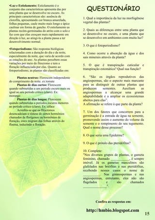QUESTIONÁRIO
•Luz e Estiolamento: Estiolamento é o
conjunto das características apresenta das por
uma planta que se desenvolve no escuro. As
principais características são: ausência de
                                                   1. Qual a importância da luz na morfogênese
clorofila, apresentando cor branca amarelada,
folhas pequenas, caule muito mais longo e ápice    vegetal das plantas?
caulinar em forma de gancho. O estiolamento as
plantas recém-germinadas do atrito com o solo e    2. Quais as diferenças entre uma planta que
faz com que elas cresçam mais rapidamente em       se desenvolve no escuro, e uma planta que
direção à luz, ao atingi-la a planta passa a ter   se desenvolve em ambientes com muita luz?
desenvolvimento normal.
                                                   3. O que é fotoperiodismo?
•Fotoperiodismo: São respostas biológicas
relacionadas com a duração do dia e da noite,      4. Como ocorre a absorção da água e dos
especialmente da noite, que varia de acordo com    sais minerais através da planta?
as estações do ano. As plantas percebem essas
variações por meio do fitocromo e tem a
                                                   5. O que é transpiração cuticular e
floração influenciada por elas. Quanto ao
fotoperiodismo, as plantas são classificadas em:   transpiração estomática? Qual sua função?

       Plantas neutras: Florescem independente     6. “São os órgãos reprodutivos das
do comprimento da noite. ex:tomate                 angiospermas, são o aspecto mais marcante
       Plantas de dias curtos: Florescem           para as distinguir de outras plantas que
quando submetidas a um período escuro mais ou      produzem       sementes.     Auxiliam      as
igual ao seu período critico (claro). Ex:          angiospermas a alcançar uma grande
morango                                            adaptabilidade e a ampliar os ecossistemas
       Plantas de dias longos: Florescem           abertos para elas”.
quando submetidas a períodos escuros menores       A afirmação se refere á que parte da planta?
ao período crítico (claro). Ex: alface
       Acredita-se que os fitocromos
                                                   7. Um dos fatores que concorrem para a
desencadeiam a síntese de certos hormônios
chamados de florígenos ou hormônios de             germinação é a entrada de água na semente,
floração, estes migram das folhas através do       promovendo assim o aumento do volume da
floema, induzindo a floração.                      semente e o rompimento do seu tegumento.
                                                   Qual o nome desse processo?

                                                   8. O que seria uma Epiderme?

                                                   9. O que é prótalo das pteridófitas?

                                                   10. Complete:
                                                   "Nos diversos grupos de plantas, o gameta
                                                   feminino, chamado ___________, é sempre
                                                   imóvel. Já os gametas masculinos são
                                                   glafelados nas briófitas e nas pteridófitas,
                                                   recebendo nesses casos o nome de
                                                   __________. Nas gimnospermas e nas
                                                   angiospermas, entretanto, eles não são
                                                   flagelados      e       são      chamados
                                                   ______________".



                                                            Confira as respostas em:

                                                     http://hmbio.blogspot.com
                                                                                                   15
 