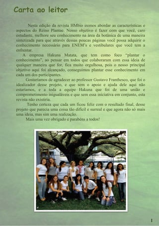 Carta ao leitor
        Nesta edição da revista HMbio iremos abordar as características e
aspectos do Reino Plantae. Nosso objetivo é fazer com que você, caro
estudante, melhore seu conhecimento na área da botânica de uma maneira
sintetizada para que através dessas poucas páginas você possa adquirir o
conhecimento necessário para ENEM’s e vestibulares que você tem a
enfrentar.
    A empresa Hakuna Matata, que tem como foco “plantar o
conhecimento”, ao pensar em todos que colaboraram com essa ideia de
qualquer maneira que for, fica muito orgulhosa, pois o nosso principal
objetivo aqui foi alcançado, conseguimos plantar esse conhecimento em
cada um dos participantes.
      Gostaríamos de agradecer ao professor Gustavo Franthesco, que foi o
idealizador desse projeto, e que sem o apoio e ajuda dele aqui não
estaríamos, e a toda a equipe Hakuna que foi de uma união e
comprometimento inigualáveis e que sem essa iniciativa em conjunto, esta
revista não existiria.
       Tenho certeza que cada um ficou feliz com o resultado final, desse
projeto que parecia uma coisa tão difícil e surreal e que agora não só mais
uma ideia, mas sim uma realização.
      Mais uma vez obrigado e parabéns a todos!




                                                                              1
 