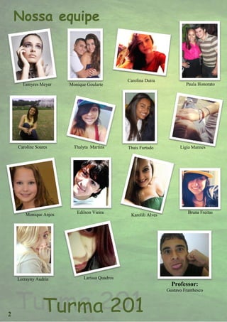 Nossa equipe



                                               Carolina Dutra
      Tamyres Meyer    Monique Goularte                                   Paula Honorato




    Caroline Soares      Thalyta Martins       Thais Furtado           Ligia Mannes




       Monique Anjos      Edilson Vieira                                   Bruna Freitas
                                                Karolili Alves




    Lorrayny Audrin          Larissa Quadros
                                                                   Professor:
                                                                 Gustavo Franthesco




2
 