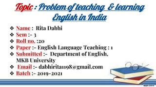 ❖ Name : Rita Dabhi
❖ Sem :- 3
❖ Roll no. :20
❖ Paper :- English Language Teaching : 1
❖ Submitted :- Department of English,
MKB University
❖ Email :- dabhirita1198@gmail.com
❖ Batch :- 2019-2021
Topic : Problem of teaching & learning
English in India
 