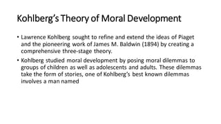 Kohlberg’s Theory of Moral Development
• Lawrence Kohlberg sought to refine and extend the ideas of Piaget
and the pioneering work of James M. Baldwin (1894) by creating a
comprehensive three-stage theory.
• Kohlberg studied moral development by posing moral dilemmas to
groups of children as well as adolescents and adults. These dilemmas
take the form of stories, one of Kohlberg’s best known dilemmas
involves a man named
 