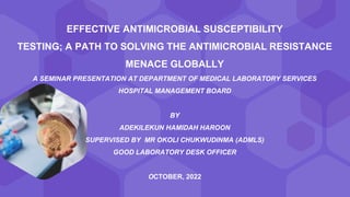 EFFECTIVE ANTIMICROBIAL SUSCEPTIBILITY
TESTING; A PATH TO SOLVING THE ANTIMICROBIAL RESISTANCE
MENACE GLOBALLY
A SEMINAR PRESENTATION AT DEPARTMENT OF MEDICAL LABORATORY SERVICES
HOSPITAL MANAGEMENT BOARD
BY
ADEKILEKUN HAMIDAH HAROON
SUPERVISED BY MR OKOLI CHUKWUDINMA (ADMLS)
GOOD LABORATORY DESK OFFICER
OCTOBER, 2022
 