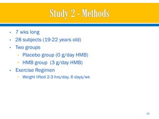 •   7 wks long
•   28 subjects (19-22 years old)
•   Two groups
     • Placebo group (0 g/day HMB)
     • HMB group (3 g/day HMB)
•   Exercise Regimen
    • Weight lifted 2-3 hrs/day, 6 days/wk




                                             16
 