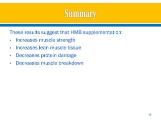 These results suggest that HMB supplementation:
• Increases muscle strength
• Increases lean muscle tissue
• Decreases protein damage
• Decreases muscle breakdown




                                                  18
 