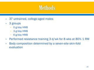 •   37 untrained, college-aged males
•   3 groups
    • 0 g/day HMB
    • 3 g/day HMB
    • 6 g/day HMB
•   Performed resistance training 3 d/wk for 8 wks at 80% 1 RM
•   Body composition determined by a seven-site skin-fold
    evaluation




                                                           20
 