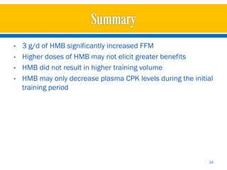 •   3 g/d of HMB significantly increased FFM
•   Higher doses of HMB may not elicit greater benefits
•   HMB did not result in higher training volume
•   HMB may only decrease plasma CPK levels during the initial
    training period




                                                            24
 