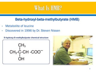 Beta-hydroxyl-beta-methylbutyrate (HMB)
•   Metabolite of leucine
•   Discovered in 1996 by Dr. Steven Nissen




                                                    3
 