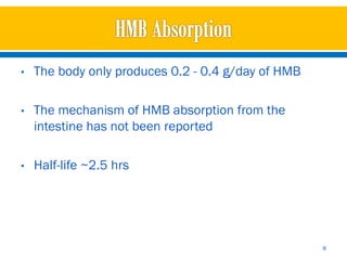 •   The body only produces 0.2 - 0.4 g/day of HMB

•   The mechanism of HMB absorption from the
    intestine has not been reported

•   Half-life ~2.5 hrs




                                                    8
 