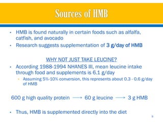 •   HMB is found naturally in certain foods such as alfalfa,
    catfish, and avocado
•   Research suggests supplementation of 3 g/day of HMB

                 WHY NOT JUST TAKE LEUCINE?
•   According 1988-1994 NHANES III, mean leucine intake
    through food and supplements is 6.1 g/day
    • Assuming 5%-10% conversion, this represents about 0.3 - 0.6 g/day
       of HMB


600 g high quality protein           60 g leucine         3 g HMB

•   Thus, HMB is supplemented directly into the diet
                                                                      9
 