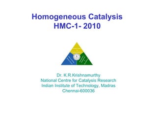 Homogeneous Catalysis
    HMC-1- 2010




          Dr. K.R.Krishnamurthy
  National Centre for Catalysis Research
  Indian Institute of Technology, Madras
              Chennai-600036
 