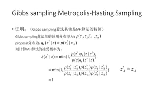 Gibbs sampling Metropolis-Hasting Sampling
• 证明：（Gibbs sampling算法其实是MH算法的特例）
Gibbs sampling算法里的预期分布即为：
proposal分布为：
则计算MH算法的接受概率为：
1 2( , , , )mp z z zL
* *
( | ) ( | )k k kq z z p z z
* *
*
*
* * * *
  
*
  
( ) ( | )
( | ) min{1, }
( ) ( | )
( | ) ( ) ( | )
min{1, }
( | ) ( ) ( | )
1
k
k
k k k k k
k k k k k
p z q z z
A z z
p z q z z
p z z p z p z z
p z z p z p z z



*
 k kz z
 