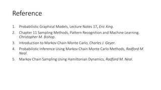 Reference
1. Probabilistic Graphical Models, Lecture Notes 17, Eric Xing.
2. Chapter 11 Sampling Methods, Pattern Recognition and Machine Learning.
Christopher M. Bishop.
3. Introduction to Markov Chain Monte Carlo, Charles J. Geyer.
4. Probabilistic Inference Using Markov Chain Monte Carlo Methods, Radford M.
Neal.
5. Markov Chain Sampling Using Hamiltonian Dynamics, Radford M. Neal.
 