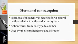 Hormonal contraception
• Hormonal contraceptives refers to birth control
methods that act on the endocrine system.
• Action varies from one type to another
• Uses synthetic progesterone and estrogen
 