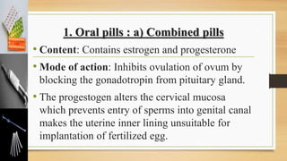 1. Oral pills : a) Combined pills
• Content: Contains estrogen and progesterone
• Mode of action: Inhibits ovulation of ovum by
blocking the gonadotropin from pituitary gland.
• The progestogen alters the cervical mucosa
which prevents entry of sperms into genital canal
makes the uterine inner lining unsuitable for
implantation of fertilized egg.
 