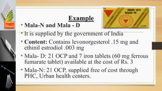 Example
• Mala-N and Mala - D
• It is supplied by the government of India
• Content: Contains levonorgesterol .15 mg and
ethinil estrodiol .003 mg
• Mala- D: 21 OCP and 7 iron tablets (60 mg ferrous
fumarate tablet) available at the cost of Rs. 3
• Mala-N: 21 OCP, supplied free of cost through
PHC, Urban health centers.
 