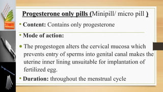 Progesterone only pills (Minipill/ micro pill )
• Content: Contains only progesterone
• Mode of action:
 The progestogen alters the cervical mucosa which
prevents entry of sperms into genital canal makes the
uterine inner lining unsuitable for implantation of
fertilized egg.
• Duration: throughout the menstrual cycle
 