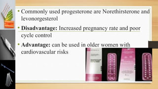 • Commonly used progesterone are Norethirsterone and
levonorgesterol
• Disadvantage: Increased pregnancy rate and poor
cycle control
• Advantage: can be used in older women with
cardiovascular risks
 