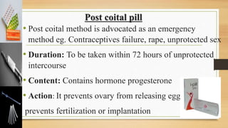 Post coital pill
• Post coital method is advocated as an emergency
method eg. Contraceptives failure, rape, unprotected sex
• Duration: To be taken within 72 hours of unprotected
intercourse
• Content: Contains hormone progesterone
• Action: It prevents ovary from releasing egg or
prevents fertilization or implantation
 
