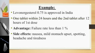 Example:
• Levonorgesterol 0.75 is approved in India
• One tablet within 24 hours and the 2nd tablet after 12
hours of 1st dose
• Advantage: Failure rate less than 1 %
• Side effects: nausea, mild stomach upset, spotting,
headache and tiredness
 