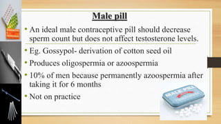 Male pill
• An ideal male contraceptive pill should decrease
sperm count but does not affect testosterone levels.
• Eg. Gossypol- derivation of cotton seed oil
• Produces oligospermia or azoospermia
• 10% of men because permanently azoospermia after
taking it for 6 months
• Not on practice
 