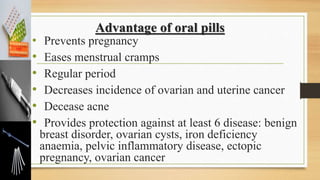 Advantage of oral pills
• Prevents pregnancy
• Eases menstrual cramps
• Regular period
• Decreases incidence of ovarian and uterine cancer
• Decease acne
• Provides protection against at least 6 disease: benign
breast disorder, ovarian cysts, iron deficiency
anaemia, pelvic inflammatory disease, ectopic
pregnancy, ovarian cancer
 
